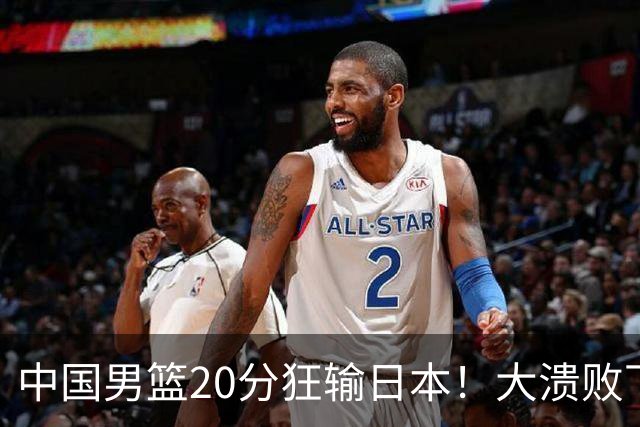中国男篮20分狂输日本！大溃败下露出四块伤疤！再度崛起必须彻改